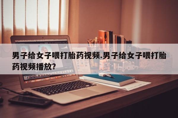 流产药微信购买联系方式男子给女子喂打胎药视频.男子给女子喂打胎药视频播放？