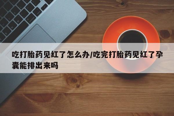 流产药微信购买联系方式吃打胎药见红了怎么办/吃完打胎药见红了孕囊能排出来吗