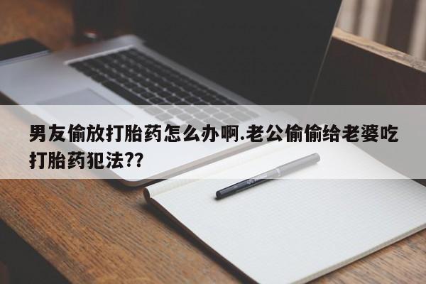 流产药微信购买联系方式男友偷放打胎药怎么办啊.老公偷偷给老婆吃打胎药犯法?？
