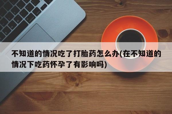 流产药微信购买联系方式不知道的情况吃了打胎药怎么办(在不知道的情况下吃药怀孕了有影响吗)