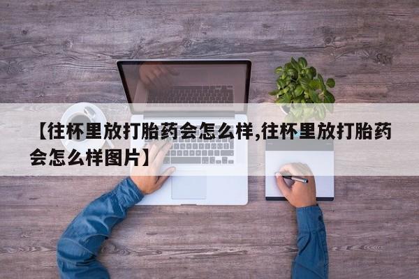 流产药微信购买联系方式【往杯里放打胎药会怎么样,往杯里放打胎药会怎么样图片】