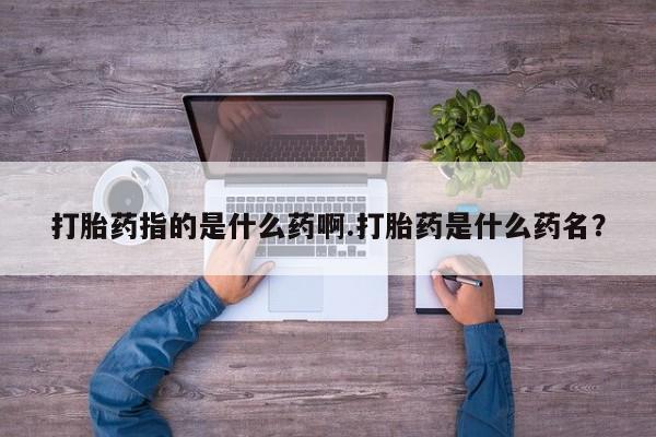 流产药微信购买联系方式打胎药指的是什么药啊.打胎药是什么药名？