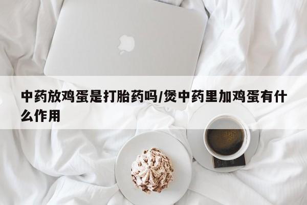 流产药微信购买联系方式中药放鸡蛋是打胎药吗/煲中药里加鸡蛋有什么作用