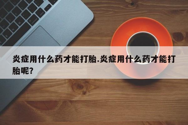 流产药微信购买联系方式炎症用什么药才能打胎.炎症用什么药才能打胎呢？