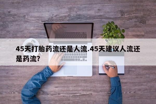 流产药微信购买联系方式45天打胎药流还是人流.45天建议人流还是药流？