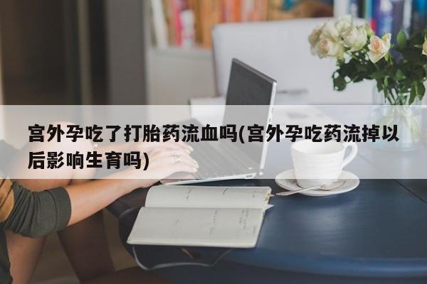 流产药微信购买联系方式宫外孕吃了打胎药流血吗(宫外孕吃药流掉以后影响生育吗)