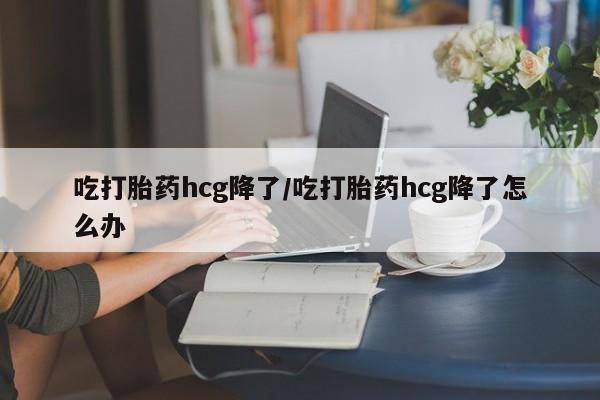 流产药微信购买联系方式吃打胎药hcg降了/吃打胎药hcg降了怎么办