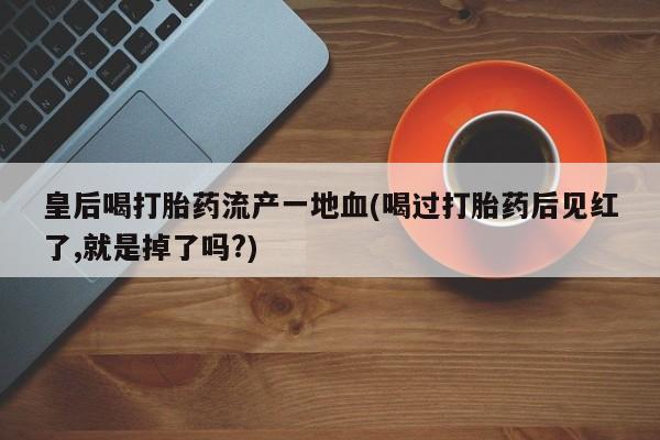 流产药微信购买联系方式皇后喝打胎药流产一地血(喝过打胎药后见红了,就是掉了吗?)