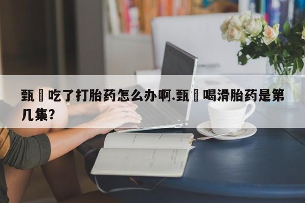 流产药微信购买联系方式甄嬛吃了打胎药怎么办啊.甄嬛喝滑胎药是第几集？