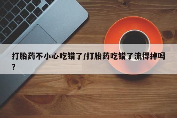 流产药微信购买联系方式打胎药不小心吃错了/打胎药吃错了流得掉吗?