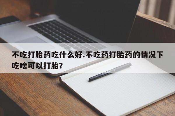 流产药微信购买联系方式不吃打胎药吃什么好.不吃药打胎药的情况下吃啥可以打胎？
