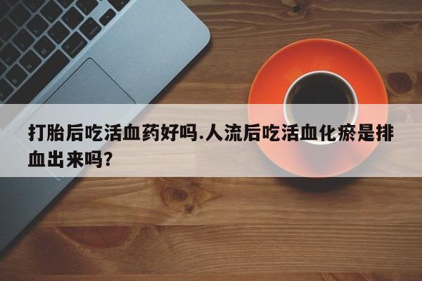 流产药微信购买联系方式打胎后吃活血药好吗.人流后吃活血化瘀是排血出来吗？