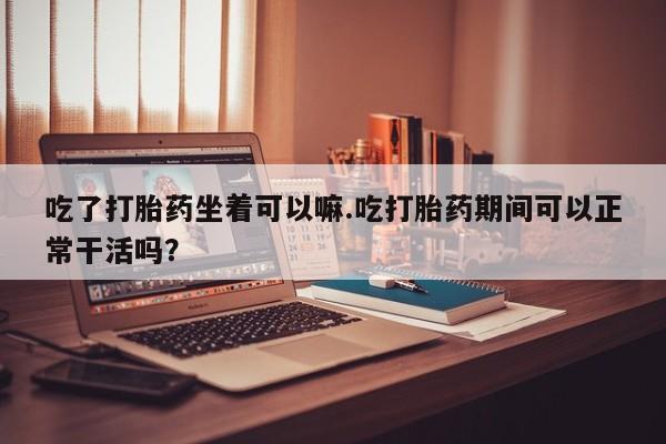 流产药微信购买联系方式吃了打胎药坐着可以嘛.吃打胎药期间可以正常干活吗？