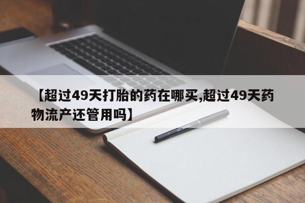 流产药微信购买联系方式【超过49天打胎的药在哪买,超过49天药物流产还管用吗】