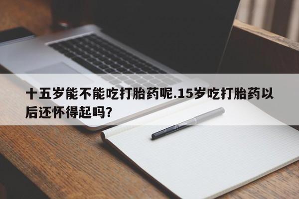 流产药微信购买联系方式十五岁能不能吃打胎药呢.15岁吃打胎药以后还怀得起吗？