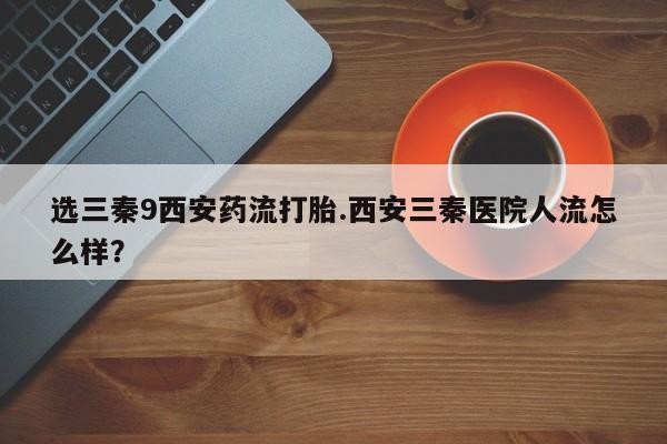 流产药微信购买联系方式选三秦9西安药流打胎.西安三秦医院人流怎么样？