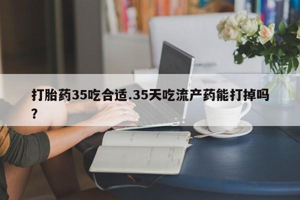 流产药微信购买联系方式打胎药35吃合适.35天吃流产药能打掉吗？
