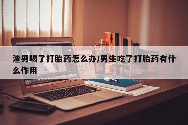 流产药微信购买联系方式渣男喝了打胎药怎么办/男生吃了打胎药有什么作用