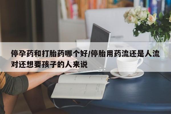 流产药微信购买联系方式停孕药和打胎药哪个好/停胎用药流还是人流对还想要孩子的人来说