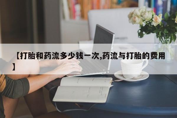 流产药微信购买联系方式【打胎和药流多少钱一次,药流与打胎的费用】