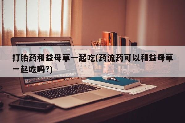 流产药微信购买联系方式打胎药和益母草一起吃(药流药可以和益母草一起吃吗?)