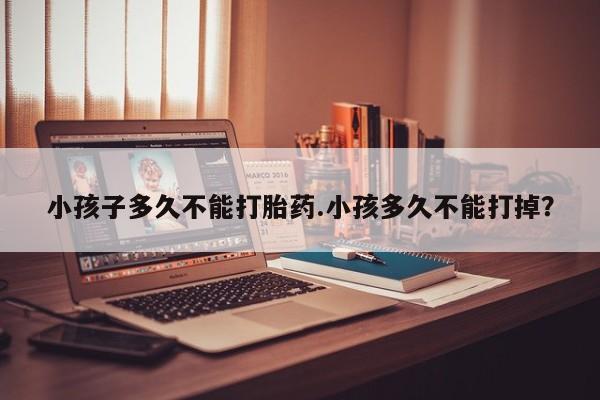 流产药微信购买联系方式小孩子多久不能打胎药.小孩多久不能打掉？