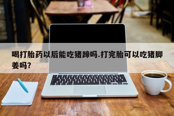 流产药微信购买联系方式喝打胎药以后能吃猪蹄吗.打完胎可以吃猪脚姜吗？