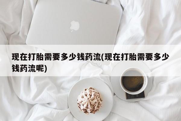 流产药微信购买联系方式现在打胎需要多少钱药流(现在打胎需要多少钱药流呢)