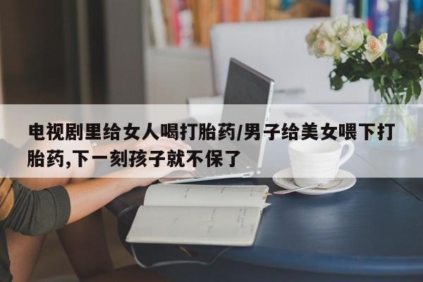 流产药微信购买联系方式电视剧里给女人喝打胎药/男子给美女喂下打胎药,下一刻孩子就不保了