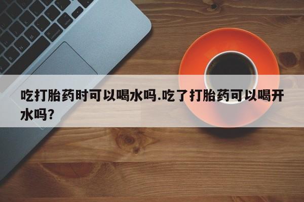 流产药微信购买联系方式吃打胎药时可以喝水吗.吃了打胎药可以喝开水吗？