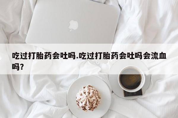 流产药微信购买联系方式吃过打胎药会吐吗.吃过打胎药会吐吗会流血吗？