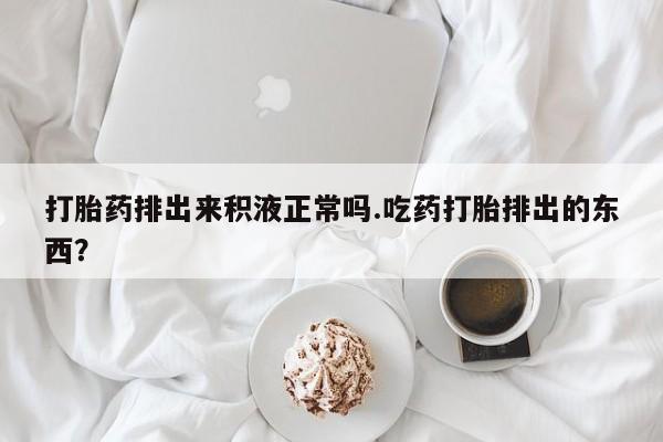 流产药微信购买联系方式打胎药排出来积液正常吗.吃药打胎排出的东西？