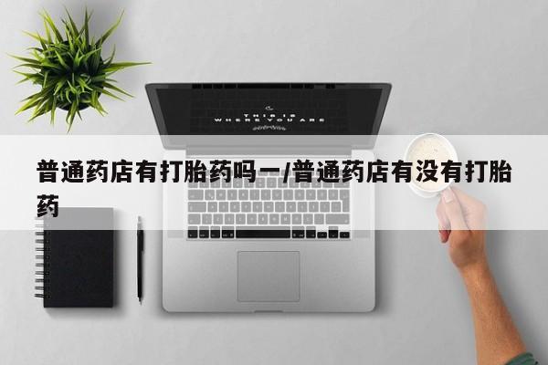 流产药微信购买联系方式普通药店有打胎药吗一/普通药店有没有打胎药