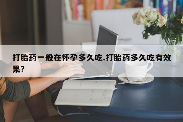 流产药微信购买联系方式打胎药一般在怀孕多久吃.打胎药多久吃有效果？