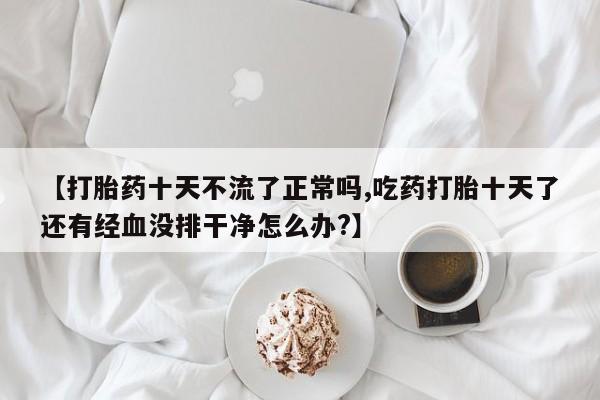 流产药微信购买联系方式【打胎药十天不流了正常吗,吃药打胎十天了还有经血没排干净怎么办?】
