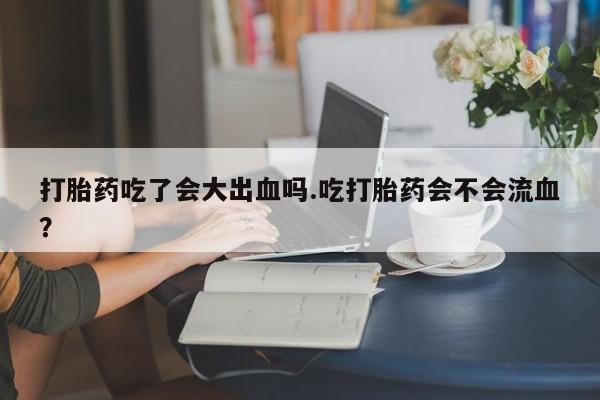 流产药微信购买联系方式打胎药吃了会大出血吗.吃打胎药会不会流血？