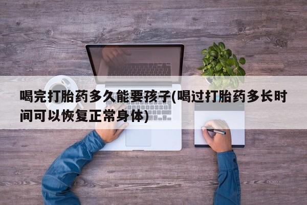流产药微信购买联系方式喝完打胎药多久能要孩子(喝过打胎药多长时间可以恢复正常身体)