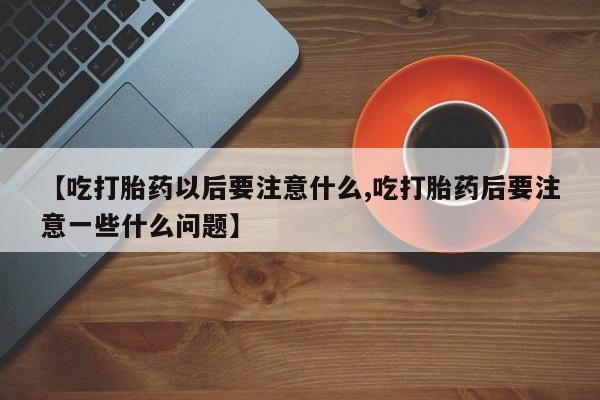 流产药微信购买联系方式【吃打胎药以后要注意什么,吃打胎药后要注意一些什么问题】