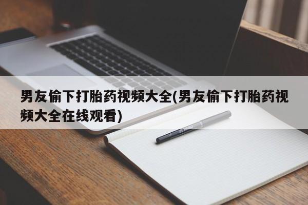 流产药微信购买联系方式男友偷下打胎药视频大全(男友偷下打胎药视频大全在线观看)