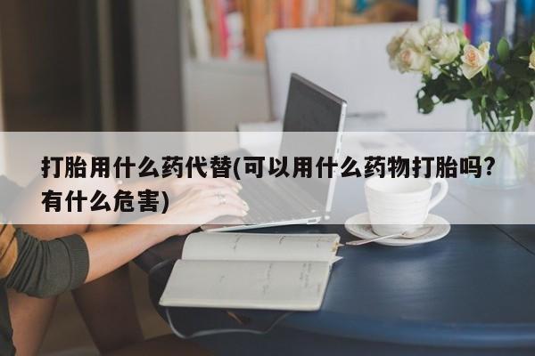 流产药微信购买联系方式打胎用什么药代替(可以用什么药物打胎吗?有什么危害)