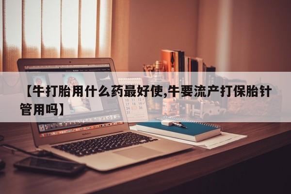 流产药微信购买联系方式【牛打胎用什么药最好使,牛要流产打保胎针管用吗】