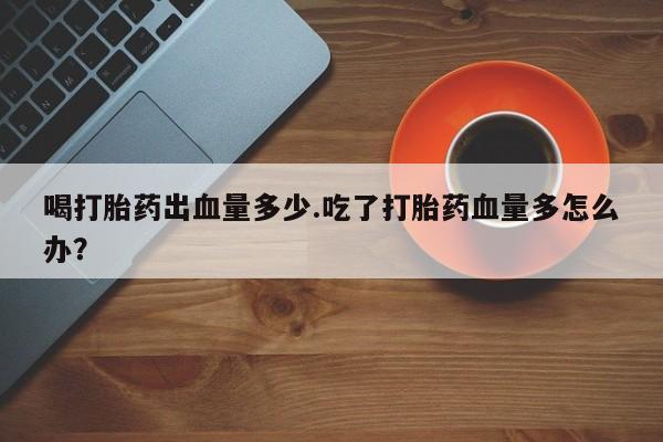 流产药微信购买联系方式喝打胎药出血量多少.吃了打胎药血量多怎么办？