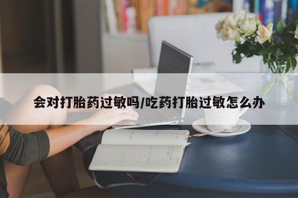 流产药微信购买联系方式会对打胎药过敏吗/吃药打胎过敏怎么办