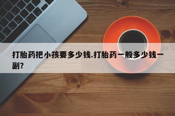 流产药微信购买联系方式打胎药把小孩要多少钱.打胎药一般多少钱一副？