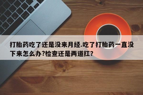 流产药微信购买联系方式打胎药吃了还是没来月经.吃了打胎药一直没下来怎么办?检查还是两道扛？