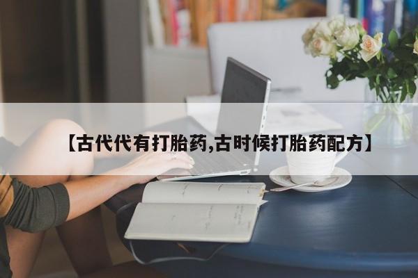 流产药微信购买联系方式【古代代有打胎药,古时候打胎药配方】
