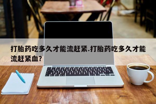 流产药微信购买联系方式打胎药吃多久才能流赶紧.打胎药吃多久才能流赶紧血？