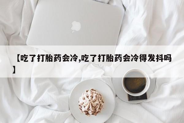 流产药微信购买联系方式【吃了打胎药会冷,吃了打胎药会冷得发抖吗】