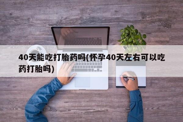 流产药微信购买联系方式40天能吃打胎药吗(怀孕40天左右可以吃药打胎吗)