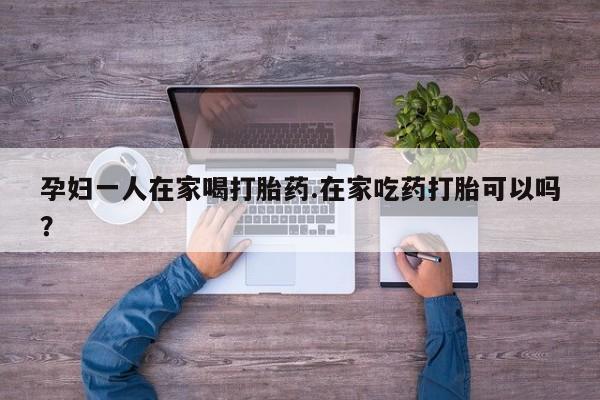 流产药微信购买联系方式孕妇一人在家喝打胎药.在家吃药打胎可以吗？